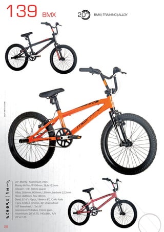 28
139 BMX 20” BMX | TRAINING | ALLOY
20” Monty. Aluminium 7005
Monty Hi-Ten. W100mm. 28,6x122mm
Ahead 1-1/8”, 10mm spacer
Alloy, 28,6mm, H30mm, L50mm, barbore 22,2mm
Steel, L680mm, Rise 40mm
Steel, 5/16”x10pcs, 19mm x 8T, CrMo Axle
3 pcs. CrMo, L175mm, 42T chainwheel
16T freewheel, 1/2x1/8”
Aluminium V-Brakes. 55mm pads
Aluminium. 20’’x1.75, 14Gx36H, A/V
20”x2.125
BIKES2015|BMX&FREE
 