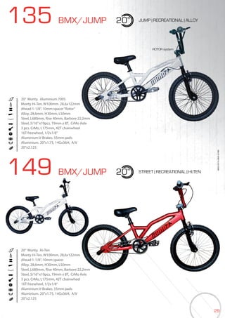 29
135 BMX/JUMP
149 BMX/JUMP
20”
20”
JUMP | RECREATIONAL | ALLOY
STREET | RECREATIONAL | HI.TEN
20” Monty. Aluminium 7005
Monty Hi-Ten. W100mm. 28,6x122mm
Ahead 1-1/8”, 10mm spacer“Rotor”
Alloy, 28,6mm, H30mm, L50mm
Steel, L680mm, Rise 40mm, Barbore 22,2mm
Steel, 5/16”x10pcs, 19mm x 8T, CrMo Axle
3 pcs. CrMo, L175mm, 42T chainwheel
16T freewheel, 1/2x1/8”
Aluminium V-Brakes. 55mm pads
Aluminium. 20’’x1.75, 14Gx36H, A/V
20”x2.125
20” Monty. Hi-Ten
Monty Hi-Ten. W100mm. 28,6x122mm
Ahead 1-1/8”, 10mm spacer
Alloy, 28,6mm, H30mm, L50mm
Steel, L680mm, Rise 40mm, Barbore 22,2mm
Steel, 5/16”x10pcs, 19mm x 8T, CrMo Axle
3 pcs. CrMo, L175mm, 42T chainwheel
16T freewheel, 1/2x1/8”
Aluminium V-Brakes. 55mm pads
Aluminium. 20’’x1.75, 14Gx36H, A/V
20”x2.125
BIKES2015|BMX&FREE
ROTOR system
 