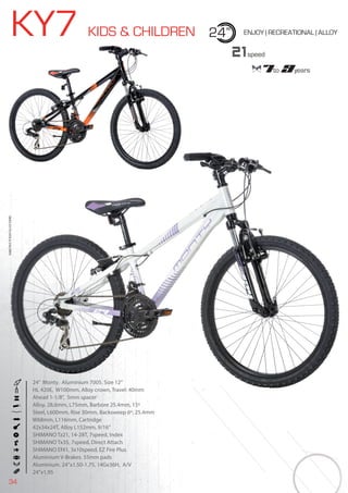 34
BIKES2015|KIDS&CHILDREN
KY7 KIDS & CHILDREN 24” ENJOY | RECREATIONAL | ALLOY
24” Monty. Aluminium 7005. Size 12”
HL 420E, W100mm. Alloy crown, Travel: 40mm
Ahead 1-1/8”, 5mm spacer
Alloy, 28,6mm, L75mm, Barbore 25.4mm, 15º
Steel, L600mm, Rise 30mm, Backsweep 6º, 25.4mm
W68mm, L116mm, Cartridge
42x34x24T, Alloy L152mm, 9/16”
SHIMANO Tz21, 14-28T, 7speed, Index
SHIMANO Tx35, 7speed, Direct Attach
SHIMANO Ef41, 3x10speed, EZ Fire Plus
Aluminium V-Brakes. 55mm pads
Aluminium. 24’’x1.50-1.75, 14Gx36H, A/V
24”x1,95
21speed
7to 9years
BIKES2015|KIDS&CHILDREN
24” Monty. Aluminium 7005. Size 12”
HL 420E, W100mm. Alloy crown, Travel: 40mm
Ahead 1-1/8”, 5mm spacer
 