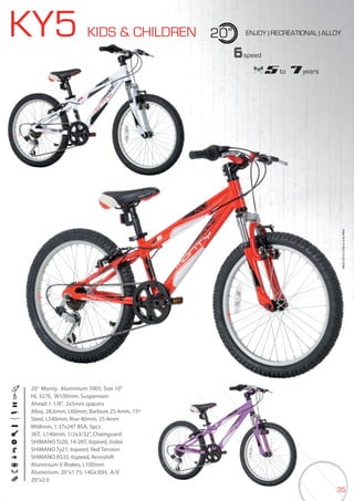 35
KY5 KIDS & CHILDREN 20” ENJOY | RECREATIONAL | ALLOY
20” Monty. Aluminium 7005. Size 10”
HL 327E, W100mm. Suspension
Ahead 1-1/8”, 2x5mm spacers
Alloy, 28,6mm, L60mm, Barbore 25.4mm, 15º
Steel, L540mm, Rise 40mm, 25.4mm
W68mm, 1.37x24T BSA, 5pcs
36T, L140mm, 1/2x3/32”, Chainguard
SHIMANO Tz20, 14-28T, 6speed, Index
SHIMANO Ty21, 6speed, Red Tension
SHIMANO RS35, 6speed, Revoshift
Aluminium V-Brakes, L100mm
Aluminium. 20”x1.75, 14Gx36H, A/V
20”x2.0
BIKES2015|KIDS&CHILDREN
6speed
5 to 7 years
BIKES2015|KIDS&CHILDREN
 