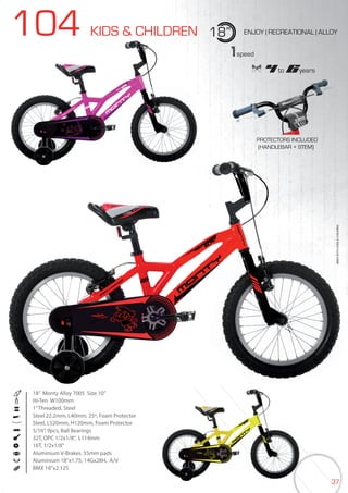 37
104 KIDS & CHILDREN 18” ENJOY | RECREATIONAL | ALLOY
18” Monty Alloy 7005 Size 10”
Hi-Ten W100mm
1”Threaded, Steel
Steel 22.2mm, L40mm, 25º, Foam Protector
Steel, L520mm, H120mm, Foam Protector
5/16”, 9pcs, Ball Bearings
32T, OPC 1/2x1/8”, L114mm
16T, 1/2x1/8”
Aluminium V-Brakes. 55mm pads
Aluminium 18’’x1.75, 14Gx28H, A/V
BMX 18”x2.125
BIKES2015|KIDS&CHILDREN
1speed
4 to 6years
PROTECTORS INCLUDED
(HANDLEBAR + STEM)
 