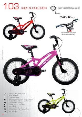 38
103 KIDS & CHILDREN 16” ENJOY | RECREATIONAL | ALLOY
16” Monty Alloy 7005 Size 9”
Hi-Ten W100mm
1”Threaded, Steel
Steel 22.2mm, L50mm, 25º, Foam Protector
Steel, L500mm, H60mm, Foam Protector
5/16”, 9pcs, Ball Bearings
32T, OPC 1/2x1/8”, L102mm
16T, 1/2x1/8”
Aluminium V-Brakes. 55mm pads
Aluminium 16’’x1.75, 14Gx28H, A/V
BMX 16”x2.125
BIKES2015|KIDS&CHILDREN
1speed
3 to 5years3 to3 to3 5years5years5
PROTECTORS INCLUDED
(HANDLEBAR + STEM)
 