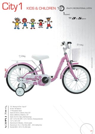 41
City1 KIDS & CHILDREN 16” ENJOY | RECREATIONAL | HITEN
16” Monty Hi-Ten Size 9”
Hi-Ten W100mm
1”Threaded, Steel
Steel 25.4mm, L50mm, Rise 25º
Steel, L480mm, H50mm, 10º
Steel, 35/16”x 9pcs, Ball bearings
32T -1/2”x1/8”, OPC 1/2”x 102mm, Chainprotector
1/2”x 1/8”x 16T
Aluminium V-Brakes. 55mm pads
Aluminium 16 x 1.75x14Gx 28H , A/V, Safety line
Kenda K841, 16”x1.75, Old style
BIKES2015|KIDS&CHILDREN
1speed
3 to 5years
10kg
25kg
 