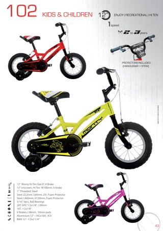 43
102 KIDS & CHILDREN 12” ENJOY | RECREATIONAL | HI.TEN
12” Monty Hi-Ten Size 8”, V-Brake
12”Unicrown, Hi-Ten W100mm, V-brake
1” Threaded, Steel
Steel 22.2mm, L60mm, 25º, Foam Protector
Steel, L460mm, H120mm, Foam Protector
5/16”, 9pcs, Ball Bearings
28T, OPC 1/2x1/8”, L90mm
16T, 1/2x1/8”
V-Brakes, L98mm, 50mm pads
Aluminium 12’’- 14Gx16H, A/V
BMX 12”- 1/2x2-1/4”
BIKES2015|KIDS&CHILDREN
1speed
2 to 3years2 to2 to2 3years3years3
PROTECTORS INCLUDED
(HANDLEBAR + STEM)
 