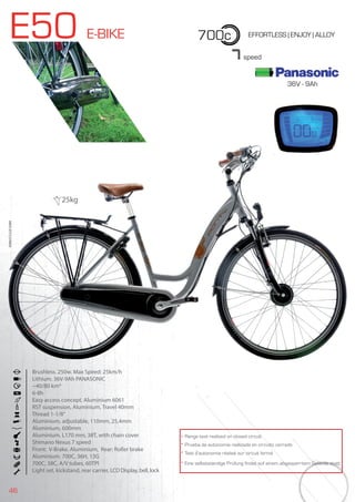 46
E50 E-BIKE 700c EFFORTLESS | ENJOY | ALLOY
36V - 9Ah
Brushless. 250w. Max Speed: 25km/h
Lithium. 36V-9Ah PANASONIC
~40/80 km*
6-8h
Easy access concept. Aluminium 6061
RST suspension, Aluminium, Travel 40mm
Thread 1-1/8”
Aluminium, adjustable, 110mm, 25,4mm
Aluminium, 600mm
Aluminium. L170 mm, 38T, with chain cover
Shimano Nexus 7 speed
Front: V-Brake. Aluminium, Rear: Roller brake
Aluminium. 700C, 36H, 13G
700C, 38C, A/V tubes, 60TPI
Light set, kickstand, rear carrier, LCD Display, bell, lock
BIKES2015|E-BIKES
7speed
* Range test realized on closed circuit
* Prueba de autonomía realizada en circuito cerrado
* Test d’autonomie réalisé sur circuit fermé
* Eine selbstständige Prüfung findet auf einem abgesperrtem Gelände statt
25kg
 