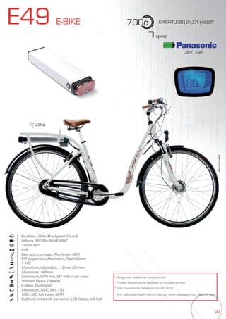 47
E49 E-BIKE 700c
36V - 9Ah
EFFORTLESS | ENJOY | ALLOY
Brushless. 250w. Max Speed: 25km/h
Lithium. 36V-9Ah PANASONIC
~40/80 km*
6-8h
Easy access concept. Aluminium 6061
RST suspension, Aluminium. Travel 40mm
1-1/8”
Aluminium, adjustable, 110mm, 25,4mm
Aluminium , 600mm
Aluminium. L170 mm, 38T with chain cover
Shimano Nexus 7 speeds
V-Brake. Aluminium
Aluminium. 700C, 36H, 13G
700C, 38C, A/V tubes, 60TPI
Light set, kickstand, rear carrier, LCD Display, bell, lock
BIKES2015|E-BIKES
7speed
* Range test realized on closed circuit
* Prueba de autonomía realizada en circuito cerrado
* Test d’autonomie réalisé sur circuit fermé
* Eine selbstständige Prüfung findet auf einem abgesperrtem Gelände statt
25kg
 