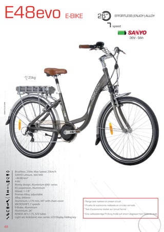 48
E48evo E-BIKE 26” EFFORTLESS | ENJOY | ALLOY
Brushless. 250w. Max Speed: 25km/h
SANYO Lithium. 36V-9Ah
~40/80 km*
4-6h
Monty design. Aluminium 6061 series
KS suspension, Aluminium
Ahead. 1-1/8”
Promax Alloy, adjustable
Alloy, 640mm
Aluminium. L170 mm, 44T with chain cover
MICROSHIFT, 7 speeds
V-Brake. Aluminium
Aluminium. 26”
KENDA 26”x 1.75, A/V tubes
Light set, kickstand, rear carrier, LCD Display, folding key
BIKES2015|E-BIKES
7speed
* Range test realized on closed circuit
* Prueba de autonomía realizada en circuito cerrado
* Test d’autonomie réalisé sur circuit fermé
* Eine selbstständige Prüfung findet auf einem abgesperrtem Gelände statt
25kg
36V - 9Ah
 