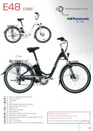49
E48 E-BIKE 26” EFFORTLESS | ENJOY | ALLOY
Brushless. 250w. Max Speed: 25km/h
Lithium. 36V-9Ah
~40/80 km*
4-6h
Monty design. Aluminium 7000 series
RST suspension, Aluminium
Ahead. 1-1/8”
Aluminium, adjustable
Hi-ten, 580mm
Aluminium. L165 mm, 44T with chain cover
Microshift, 14-28T 7 speeds
Mechanical Disc Brake Front, V-Brake Aluminium Rear
Aluminium. 26”
26”x 1.75, A/V tubes
Light set, kickstand, rear carrier, LCD Display, folding key
BIKES2015|E-BIKES
7speed
* Range test realized on closed circuit
* Prueba de autonomía realizada en circuito cerrado
* Test d’autonomie réalisé sur circuit fermé
* Eine selbstständige Prüfung findet auf einem abgesperrtem Gelände statt
25kg
36V - 9Ah
 