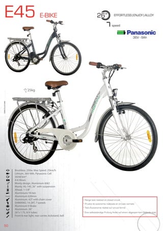 50
E45 E-BIKE 26” EFFORTLESS | ENJOY | ALLOY
Brushless. 250w. Max Speed: 25km/h
Lithium. 36V-9Ah. Panasonic Cell
50/60 km*
4-6 Hours
Monty design. Aluminium 6061
Monty. HL-140, 26” with suspension
Ahead. 1-1/8”
Aluminium/ Hi-ten
Aluminium 620mm
Aluminium. 42T with chain cover
SHIMANO, 14-28T, 7 speeds
Aluminium V-Brake
Aluminium. 26”
26”x 1.75, A/V tubes
Front & rear light, rear carrier, kickstand, bell
BIKES2015|E-BIKES
7speed
* Range test realized on closed circuit
* Prueba de autonomía realizada en circuito cerrado
* Test d’autonomie réalisé sur circuit fermé
* Eine selbstständige Prüfung findet auf einem abgesperrtem Gelände statt
25kg
36V - 9Ah
 