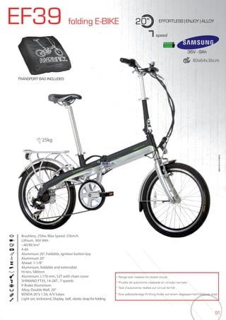 51
EF39 folding E-BIKE 20” EFFORTLESS | ENJOY | ALLOY
TRANSPORT BAG INCLUDED
Brushless. 250w. Max Speed: 25km/h
Lithium. 36V-9Ah
~40/80 km*
4-6h
Aluminium 20”, Foldable, Ignition button key
Aluminium 20”
Ahead. 1-1/8”
Aluminium, foldable and extensible
Hi-ten, 580mm
Aluminium. L170 mm, 52T with chain cover
SHIMANO FT35, 14-28T , 7 speeds
V-Brake Aluminium
Alloy, Double Wall, 20”
KENDA 20”x 1.50, A/V tubes
Light set, kickstand, Display, bell, elastic strap for folding
BIKES2015|E-BIKES
7speed
* Range test realized on closed circuit
* Prueba de autonomía realizada en circuito cerrado
* Test d’autonomie réalisé sur circuit fermé
* Eine selbstständige Prüfung findet auf einem abgesperrtem Gelände statt
25kg
36V - 9Ah
80x64x36cm
 