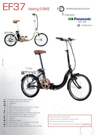 52
EF37 folding E-BIKE 18” EFFORTLESS | ENJOY | ALLOY
Brushless. 250w. Max Speed: 25km/h
Panasonic Lithium-Ion. 36v-9Ah
~40/80 km*
4-6h
Monty design. Aluminium 7000 series. Tig plus
Monty. Hi-ten. Ahead. Oval blades
Ahead. 1-1/8”. Sealed mechanism
Monty design aluminium. Foldable & adjustable
Monty design, Hi-ten L580mm. 30mm rise
Aluminium. L170 mm. Chain wheel: 52T
1 speed
Aluminium V-Brake
Aluminium. 18”x 1,75 x 36H, 18”x 1-3/8 x 20H
18”x 1,75, 18”x 1-3/8 . A/V tubes
Elastic strap for folding, bell and rear carrier, Display
BIKES2015|E-BIKES
1 single speed
* Range test realized on closed circuit
* Prueba de autonomía realizada en circuito cerrado
* Test d’autonomie réalisé sur circuit fermé
* Eine selbstständige Prüfung findet auf einem abgesperrtem Gelände statt
25kg
36V - 9Ah
76x66x32cm
 