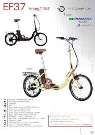 53
EF37 folding E-BIKE 18” EFFORTLESS | ENJOY | ALLOY
Brushless. 250w. Max Speed: 25km/h
Panasonic Lithium-Ion. 36v-9Ah
~40/80 km*
4-6h
Monty design. Aluminium 7000 series. Tig plus
Monty. Hi-ten. Ahead. Oval blades
Ahead. 1-1/8”. Sealed mechanism
Monty design aluminium. Foldable & adjustable
Monty design, Hi-ten L580mm. 30mm rise
Aluminium. L170 mm. Chain wheel: 52T
MICROSHIFT, Multi-freewheel Shimano 14-28T, 7speed
Aluminium V-Brake
Aluminium. 18”x 1,75 x 36H, 18”x 1-3/8 x 20H
18”x 1,75, 18”x 1-3/8 . A/V tubes
Elastic strap for folding, bell and rear carrier, Display
BIKES2015|E-BIKES
7speed
* Range test realized on closed circuit
* Prueba de autonomía realizada en circuito cerrado
* Test d’autonomie réalisé sur circuit fermé
* Eine selbstständige Prüfung findet auf einem abgesperrtem Gelände statt
25kg
36V - 9Ah
76x66x32cm
 