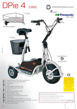 54
DPie 4 E-BIKE 6” EFFORTLESS | STAND UP | ALLOY
Monty Brushless 350W, max. speed18km/h
Lithium-Ion, 48V-12Ah, PANASONIC
Until 40km*
4-6h
Monty design, aluminium 6061
Monty design, aluminium 6061
1-1/8”
Monty design, Alloy, Foldable
Monty design, Hi-Ten
Mechanical disc 180mm
Low (6km/h) and high (18km/h) speed
Aluminium
Front: 13X5.00-6 Rear: 2,80/2,50-4, A/V tubes
Seat, basket, incorporated charger, Q/R engine connector
Optional: Trailer and tire mousse
Sizes: 108x64x100cm
BIKES2015|E-BIKES
2speed
* Range test realized on closed circuit
* Prueba de autonomía realizada en circuito cerrado
* Test d’autonomie réalisé sur circuit fermé
* Eine selbstständige Prüfung findet auf einem abgesperrtem Gelände statt
Authorized for use
in private precincts
only/ Autorizado
para uso en recintos
privados solamente/
Utiliser dans des
enceintes privées
seulement/
Nicht für den
öffentlichen Verkehr
zugelassen
Monty Brushless 350W, max. speed18km/h
Lithium-Ion, 48V-12Ah, PANASONIC
Until 40km*
4-6h
Monty design, aluminium 6061
Authorized for use
in private precincts
only/
para uso en recintos
privados solamente/
Utiliser dans des
enceintes privées
ángulo de giro
turning angle
OPTIONAL ACCESORY
10kg
25kg
48V - 12Ah
 
