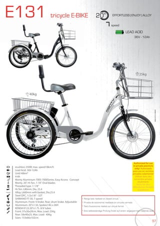 57
E131 tricycle E-BIKE 20” EFFORTLESS | ENJOY | ALLOY
Brushless 250W, max. speed18km/h
Lead Acid. 36V-12Ah
Until 40km*
4-6h
Monty Aluminium 7005-7000Series. Easy Access Concept
Monty. 20”, Hi-Ten. 1-18”. Oval blades
Threaded type. 1-1/8”
Hi-Ten. L80mm. Dia. 25.4
Alloy, L600mm with basket, Dia.25.4
Steel OPC, 1/2x1/8”- 32T
SHIMANO FT-30, 7 speed
Aluminium. Front: V-brake. Rear: drum brake. Adjustable
Aluminium. 20”x1.50, Spokes14G x 36H
KENDA K123 20”x1.75. A/V tubes
Front: 37x30x20cm, Max. Load: 25Kg
Rear: 58x40x25, Max. Load: 40Kg
Sizes: 153x66x102cm
BIKES2015|E-BIKES
7speed
* Range test realized on closed circuit
* Prueba de autonomía realizada en circuito cerrado
* Test d’autonomie réalisé sur circuit fermé
* Eine selbstständige Prüfung findet auf einem abgesperrtem Gelände statt
LEAD ACID
Authorized for use
in private precincts
only/ Autorizado
para uso en recintos
privados solamente/
Utiliser dans des
enceintes privées
seulement/
Nicht für den
öffentlichen Verkehr
zugelassen
25kg
40kg
36V - 12Ah
 