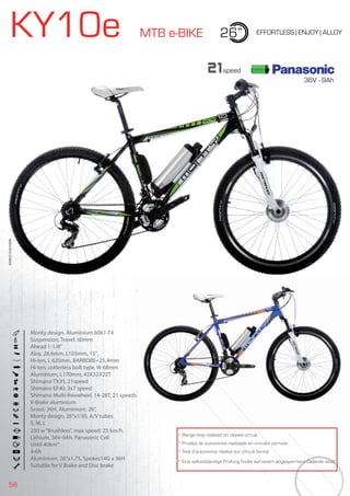 58
KY10e MTB e-BIKE 26” EFFORTLESS | ENJOY | ALLOY
250 w“Brushless”, max speed: 25 km/h.
Lithium. 36V-9Ah. Panasonic Cell
Until 40km*
4-6h
Aluminium. 26”x1.75, Spokes14G x 36H
Suitable for V Brake and Disc brake
Monty design. Aluminium 6061-T4
Suspension, Travel: 60mm
Ahead 1-1/8”
Aloy, 28.6mm, L105mm, 15°,
Hi-ten, L 620mm, BARBORE=25,4mm
Hi-ten, cotterless bolt type, W 68mm
Aluminium, L170mm, 42X32X22T
Shimano TX35, 21speed
Shimano EF40, 3x7 speed
Shimano Multi-freewheel. 14-28T, 21 speeds
V-Brake aluminium
Scout, 36H, Aluminium, 26”,
Monty design, 26”x1.95, A/V tubes
S, M, L
BIKES2015|E-BIKES
* Range test realized on closed circuit
* Prueba de autonomía realizada en circuito cerrado
* Test d’autonomie réalisé sur circuit fermé
* Eine selbstständige Prüfung findet auf einem abgesperrtem Gelände statt
21speed
36V - 9Ah
 