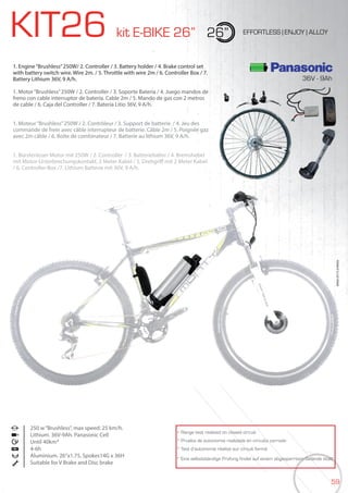 59
KIT26 kit E-BIKE 26” 26” EFFORTLESS | ENJOY | ALLOY
1. Engine“Brushless”250W/ 2. Controller / 3. Battery holder / 4. Brake control set
with battery switch wire. Wire 2m. / 5. Throttle with wire 2m / 6. Controller Box / 7.
Battery Lithium 36V, 9 A/h.
1. Motor“Brushless”250W / 2. Controller / 3. Soporte Batería / 4. Juego mandos de
freno con cable interruptor de batería. Cable 2m / 5. Mando de gas con 2 metros
de cable / 6. Caja del Controller / 7. Batería Litio 36V, 9 A/h.
1. Moteur“Brushless”250W / 2. Contrôleur / 3. Support de batterie. / 4. Jeu des
commande de frein avec câble interrupteur de batterie. Câble 2m / 5. Poignée gaz
avec 2m câble / 6. Boîte de combinateur / 7. Batterie au lithium 36V, 9 A/h.
1. Bürstenloser Motor mit 250W / 2. Controller / 3. Batteriehalter / 4. Bremshebel
mit Motor-Unterbrechungskontakt, 2 Meter Kabel / 5. Drehgriff mit 2 Meter Kabel
/ 6. Controller-Box /7. Lithium Batterie mit 36V, 9 A/h.
250 w“Brushless”, max speed: 25 km/h.
Lithium. 36V-9Ah. Panasonic Cell
Until 40km*
4-6h
Aluminium. 26”x1.75, Spokes14G x 36H
Suitable for V Brake and Disc brake
BIKES2015|E-BIKES
* Range test realized on closed circuit
* Prueba de autonomía realizada en circuito cerrado
* Test d’autonomie réalisé sur circuit fermé
* Eine selbstständige Prüfung findet auf einem abgesperrtem Gelände statt
36V - 9Ah
 