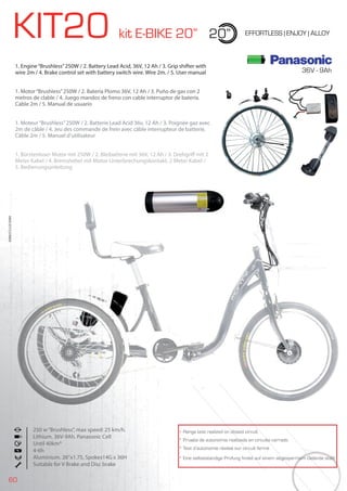 60
KIT20 kit E-BIKE 20” 20” EFFORTLESS | ENJOY | ALLOY
1. Engine“Brushless”250W / 2. Battery Lead Acid, 36V, 12 Ah / 3. Grip shifter with
wire 2m / 4. Brake control set with battery switch wire. Wire 2m. / 5. User manual
1. Motor“Brushless”250W / 2. Batería Plomo 36V, 12 Ah / 3. Puño de gas con 2
metros de clable / 4. Juego mandos de freno con cable interruptor de batería.
Cable 2m / 5. Manual de usuario
1. Moteur“Brushless”250W / 2. Batterie Lead Acid 36v, 12 Ah / 3. Poignée gaz avec
2m de câble / 4. Jeu des commande de frein avec câble interrupteur de batterie.
Câble 2m / 5. Manuel d’utilisateur
1. Bürstenloser Motor mit 250W / 2. Bleibatterie mit 36V, 12 Ah / 3. Drehgriff mit 2
Meter Kabel / 4. Bremshebel mit Motor-Unterbrechungskontakt, 2 Meter Kabel /
5. Bedienungsanleitung
BIKES2015|E-BIKES
* Range test realized on closed circuit
* Prueba de autonomía realizada en circuito cerrado
* Test d’autonomie réalisé sur circuit fermé
* Eine selbstständige Prüfung findet auf einem abgesperrtem Gelände statt
250 w“Brushless”, max speed: 25 km/h.
Lithium. 36V-9Ah. Panasonic Cell
Until 40km*
4-6h
Aluminium. 26”x1.75, Spokes14G x 36H
Suitable for V Brake and Disc brake
36V - 9Ah
 