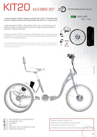 61
KIT20 kit E-BIKE 20” 20” EFFORTLESS | ENJOY | ALLOY
1. Engine“Brushless”250W / 2. Battery Lead Acid, 36V, 12 Ah / 3. Grip shifter with
wire 2m / 4. Brake control set with battery switch wire. Wire 2m. / 5. User manual
1. Motor“Brushless”250W / 2. Batería Plomo 36V, 12 Ah / 3. Puño de gas con 2
metros de clable / 4. Juego mandos de freno con cable interruptor de batería.
Cable 2m / 5. Manual de usuario
1. Moteur“Brushless”250W / 2. Batterie Lead Acid 36v, 12 Ah / 3. Poignée gaz avec
2m de câble / 4. Jeu des commande de frein avec câble interrupteur de batterie.
Câble 2m / 5. Manuel d’utilisateur
1. Bürstenloser Motor mit 250W / 2. Bleibatterie mit 36V, 12 Ah / 3. Drehgriff mit 2
Meter Kabel / 4. Bremshebel mit Motor-Unterbrechungskontakt, 2 Meter Kabel /
5. Bedienungsanleitung
250 w“Brushless”, max speed:18 km/h
Lead Acid 36v, 12 Ah
Until 40km*
4-6h
Aluminium. 20”x1.75, Spokes14G x 36H
Suitable for V-brake only
BIKES2015|E-BIKES
* Range test realized on closed circuit
* Prueba de autonomía realizada en circuito cerrado
* Test d’autonomie réalisé sur circuit fermé
* Eine selbstständige Prüfung findet auf einem abgesperrtem Gelände statt
LEAD ACID
1. Moteur“Brushless”250W / 2. Batterie Lead Acid 36v, 12 Ah / 3. Poignée gaz avec
36V - 12Ah
 