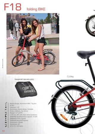 64
F18 folding BIKE
BIKES2015|FOLDINGBIKE
Monty Design. Aluminium 6061. Tig plus
Hi-Ten
Oversize1-1/8”.
Aluminium. Monty design. Foldable
Hi-ten, L580mm, rise 25mm
Thread 1.37”x24TPI
L170 mm, 48T with chain wheel protector
SHIMANO Multifreewheel 6speed. 14-28T
SHIMANO FT30, 6 speed
SHIMANO Revoshift 6speed
Aluminium. V-Brake
Aluminium, 20”
20”x1.75 - A/V tubes
TRANSPORT BAG INCLUDED
25kg
 
