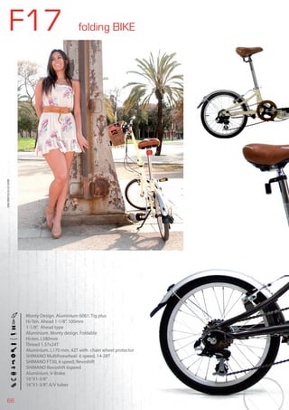66
F17 folding BIKE
BIKES2015|FOLDINGBIKE
Monty Design. Aluminium 6061. Tig plus
Hi-Ten. Ahead 1-1/8”. 100mm
1-1/8”. Ahead type
Aluminium. Monty design. Foldable
Hi-ten, L580mm
Thread 1.37x24T
Aluminium. L170 mm, 42T with chain wheel protector
SHIMANO Multifreewheel 6 speed. 14-28T
SHIMANO FT30, 6 speed, Revoshift
SHIMANO Revoshift 6speed
Aluminium. V-Brake
16”X1-3/8”
16”X1-3/8”. A/V tubes
 