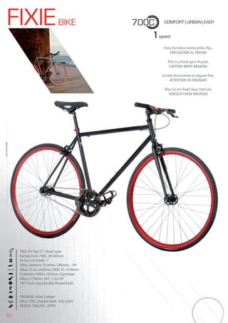 70
FIXIEBIKE 700C COMFORT | URBAN | EASY
BIKES2015|CITY
1speed
Esta bicicleta monta piñón ﬁjo,
PRECAUCIÓN AL FRENAR
This is a ﬁxed-gear bicycle,
CAUTION WHEN BRAKING
Ce vélo fonctionne en pignon ﬁxe,
ATTENTION EN FREINANT
Dies ist ein ﬁxed-Gear Fahrrad,
VORSICHT BEIM BREMSEN
700C Hi-Ten 21”, Road type
Racing Fork 700C, W100mm
Hi-Ten CH-664B, 1”
Alloy, Barbore 25,4mm, L90mm, -10º
Alloy 25.4x L620mm, RISE: 6º, H18mm
Cotterless W68-L103mm, Cartridge
Alloy L170mm, 46T, 1/2x1/8”
18T Track cog (double thread hub)
-
-
PROMAX, Alloy Caliper
Alloy 700C Double Wall, 14G x32H
KENDA 700x25C, 30TPI
 