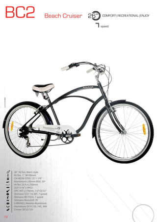 72
BC2 Beach Cruiser 26” COMFORT | RECREATIONAL | ENJOY
BIKES2015|CITY
7speed
26” Hi-Ten, Man’s style
Hi-Ten, 1”, W100mm
CH-903W STEEL CP, 1-1/8”
Aluminium L 85mm RISE: 30º
Hi-Ten 25,4 x L700mm
UCP 5/16”x 9PCS
OPC 44T, L170mm, 1/2”x3/32”
Shimano TZ21 14-28T, 7 speed
Shimano RD-TX35, 7 speed
Shimano Revoshift 7R
V-BRAKES, Maneta Aluminium
Aluminium 26”x1.50, 14G, 36H
Cruiser 26”x2.125
 