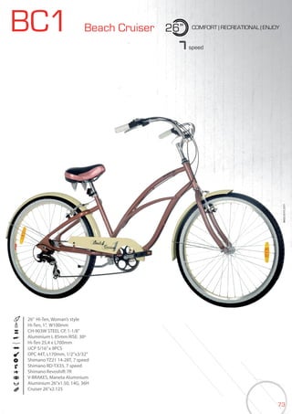 73
BIKES2015|CITY
BC1 Beach Cruiser 26” COMFORT | RECREATIONAL | ENJOY
7speed
26” Hi-Ten, Woman’s style
Hi-Ten, 1”, W100mm
CH-903W STEEL CP, 1-1/8”
Aluminium L 85mm RISE: 30º
Hi-Ten 25,4 x L700mm
UCP 5/16”x 9PCS
OPC 44T, L170mm, 1/2”x3/32”
Shimano TZ21 14-28T, 7 speed
Shimano RD-TX35, 7 speed
Shimano Revoshift 7R
V-BRAKES, Maneta Aluminium
Aluminium 26”x1.50, 14G, 36H
Cruiser 26”x2.125
 