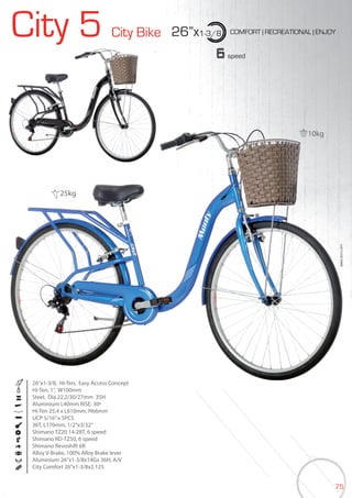 75
City 5 City Bike 26”x1-3/8 COMFORT | RECREATIONAL | ENJOY
BIKES2015|CITY
6speed
26”x1-3/8, Hi-Ten, Easy Access Concept
Hi-Ten, 1”, W100mm
Steel, Dia.22,2/30/27mm 35H
Aluminium L40mm RISE: 30º
Hi-Ten 25,4 x L610mm, H66mm
UCP 5/16”x 5PCS
36T, L170mm, 1/2”x3/32”
Shimano TZ20 14-28T, 6 speed
Shimano RD-TZ50, 6 speed
Shimano Revoshift 6R
Alloy V-Brake, 100% Alloy Brake lever
Aluminium 26”x1-3/8x14Gx 36H, A/V
City Comfort 26”x1-3/8x2.125
City 5
10kg
25kg
 