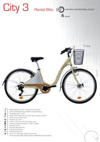 77
City 3 Rental Bike 26” RENTING | RECREATIONAL | ENJOY
BIKES2015|CITY
6speed
Monty design. Hi-Ten. .”Easy Access Concept”
Hi-Ten. Oval blades dia. 28.6mm. Dynamo drop
Threaded type. 1”x24T
Alloy/ Hi-ten. Bar bore: 25.4 mm. Dia. 22.2mm. L40mm
Hi-Ten. Dia 25.4x22.2 mm
Thread 1,37 x 24T
Hi-Ten. L170 mm, 36T with Chain cover
Shimano multi-Freewheel. 14-28T. 6 speed
Shimano TZ-50
Shimano Revoshift 6R
V-Brake Aluminium
Aluminium, 26”,1.5
26”x1,75. A/V tubes. Antipuncture tires
Front and rear lights+Alloy pedals+antitheft bolts & seatpost
10kg
 