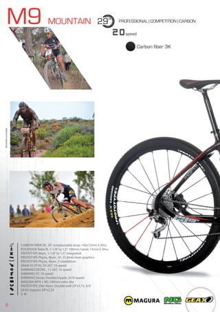 8
M9 MOUNTAIN 29”
20speed
PROFESSIONAL | COMPETITION | CARBON
CARBON FIBER 3K, 29”, remplaceable drop, 142x12mm E-thru
ROCKSHOX Reba RL 1-1/8”to 1,5”, 100mm travel, 15mm E-thru
PROTOTYPE Alum. 1-1/8”to 1,5”, integrated
PROTOTYPE Physis, Alum. 6º, 31,8mm laser graphics
PROTOTYPE Physis, Alum. 31,8x660mm
SRAM X5 PF30, 39-26T, 10 speed
SHIMANO DEORE , 11-36T, 10 speed
SHIMANO XT, 10 speed
SHIMANO Deore, Double/tripple, 2x10 speed
MAGURA MT4 + NG 160mm rotor disc
PROTOTYPE 29er Alum. Double wall 29”x1,75, A/V
GEAX Saguaro 29”x2,20
S, M
BIKES2015|MOUNTAIN
Carbon fiber 3K
 