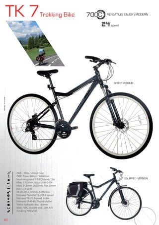82
TK 7Trekking Bike VERSATILE | ENJOY | MODERN
BIKES2015|TREKKING
24speed
700C
700C, Alloy, Unisex type
700C, Travel 60mm, W100mm
Semi-integrated 1-1/8”, Ahead, 12H
Alloy, L105mm, Adjustable 0-60º
Alloy, 31,8mm, L660mm, Rise 20mm
BSA 1.37”x24T
48-38-28T, L170mm, Cotterless
Shimano Cassette 11-32T, 8 speed
Shimano TX-35, 8speed, Index
Shimano EF40-8R, Thumb shifter
Tektro hydraulic disc 160mm
Alloy 700C, Double wall, 32H, A/V
Trekking 700Cx35C
EQUIPPED VERSION
SPORT VERSION
 