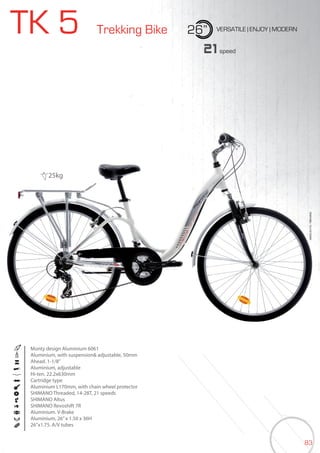 83
TK 5 Trekking Bike 26” VERSATILE | ENJOY | MODERN
BIKES2015|TREKKING
21speed
Monty design Aluminium 6061
Aluminium, with suspension& adjustable, 50mm
Ahead. 1-1/8”
Aluminium, adjustable
Hi-ten. 22.2x630mm
Cartridge type
Aluminium L170mm, with chain wheel protector
SHIMANO Threaded, 14-28T, 21 speeds
SHIMANO Altus
SHIMANO Revoshift 7R
Aluminium. V-Brake
Aluminium, 26”x 1.50 x 36H
26”x1.75. A/V tubes
25kg
 