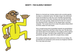 MONTY - THE ELDERLY MONKEY
Monty is a honored war monkey veteran who currently spends
his days in a retirement home. He hates living in the retirement
home as he feels he is still very much mentally and physically
active compared to the other monkeys who live with him at the
home. He is very grumpy, based around the fact he is stuck in
the retirement home, however he has always been a grumpy
character. The nurses force him to wear this yellow onesie which
he thinks makes him look stupid.
He is a tough-loving kind of granddad towards his grandchildren
and likes to spend time with them when they visit. He tells them
war stories about his time ﬁghting in the jungles of africa against
the enemy, the apes. He likes to get outside with his youngest
grandchild, george, who visits him a couple times a week.
He is always looking for adventure in life as he is an being. His
grumpiness can sometimes come across as arrogance however
he is very wise and smart.
 
