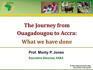 Forum for Agricultural Research in Africa
Prof. Monty P. Jones
Executive Director, FARA
The Journey from
Ouagadougou to Accra:
What we have done
6th Africa Agriculture Science Wee
Accra, Ghana 15-20 July 2013
 