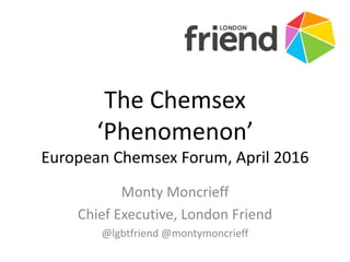 The Chemsex
‘Phenomenon’
European Chemsex Forum, April 2016
Monty Moncrieff
Chief Executive, London Friend
@lgbtfriend @montymoncrieff
 