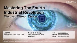 © 2019 Monty C. M. Metzgerwww.monty.de | @montymetzger !1
Mastering The Fourth  
Industrial Revolution
Discover. Disrupt. Deliver.
LEQAAT
Saudi Arabia - Sept. 16th 2019
Monty C. M. Metzger 
CEO at Blockchain Bank
LCX.com  
web www.monty.de  
twitter @montymetzger
Insta @montymetzger
Disclaimer: All information in this presentation are copyright protected and confidential.  
The views expressed by the speakers represent their own views in this field, and are not necessarily the views of LCX.
MONTY.de
 