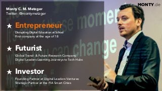 © 2017 Monty C. M. Metzgerwww.monty.de | @montymetzger 5
MONTY.de
Monty C. M. Metzger  
Twitter: @montymetzger
Entrepreneur 
Disrupting Digital Education at School  
First company at the age of 18
Futurist 
Global Trend- & Future-Research Company  
Digital Leaders Learning Journeys to Tech Hubs
Investor 
Founding Partner at Digital Leaders Ventures 
Strategic Partner at the FIA Smart Cities
 