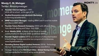 © 2017 Monty C. M. Metzgerwww.monty.de | @montymetzger 6
MONTY.deMonty C. M. Metzger  
Twitter: @montymetzger
Founder Internet Agency in 1997,  
while still at school - at the age of 18
Studied Economics and electronic Marketing  
in Germany & Switzerland.
BMW Innovation Manager - leading BMW webTV and ﬁrst mobile
activities in 2001-2003.
Founder Future Research Company (2003) with ofﬁces in New
York, Munich, Beijing and Tokyo - Exit 2008.
Book: Mobile 2020 - A Vision of the future of mobile
communication for the year 2020. (published 2009)
Founder Digital Leaders (2013) as a network of inﬂuential leaders
in technology, hosting executive tour programs & conferences.
www.DigitalLeaders.co
Founding Partner Digital Leaders Ventures (2014) - Technology
Venture Fund headquartered in Luxembourg www.DLV.vc
Strategic Partner at the FIA Smart Cities - Global Startup Contest
held alongside the Formula E racing series globally. 
 