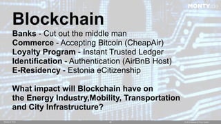 © 2015 Ahead of Time GmbHAhead of Time 50
Blockchain
Banks - Cut out the middle man
Commerce - Accepting Bitcoin (CheapAir)
Loyalty Program - Instant Trusted Ledger
Identification - Authentication (AirBnB Host)
E-Residency - Estonia eCitizenship
What impact will Blockchain have on  
the Energy Industry,Mobility, Transportation  
and City Infrastructure?
MONTY.de
 