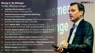 © 2017 Monty C. M. Metzgerwww.monty.de | @montymetzger 6
MONTY.deMonty C. M. Metzger  
Twitter: @montymetzger
Founder Internet Agency in 1997,  
while still at school - at the age of 18
Studied Economics and electronic Marketing  
in Germany & Switzerland.
Founder Future Research Company (2003) with ofﬁces in New
York, Munich, Beijing and Tokyo - Exit 2008.
Book: Mobile 2020 - A Vision of the future of mobile
communication for the year 2020. (published 2009)
Founder Digital Leaders (2013) as a network of inﬂuential leaders
in technology, hosting executive tour programs & conferences.
www.DigitalLeaders.co
Founding Partner Digital Leaders Ventures (2014) - Technology
Venture Fund headquartered in Luxembourg www.DLV.vc
Strategic Partner at the FIA Smart Cities - Global Startup Contest
held alongside the Formula E racing series globally.
Bitcoin Investor since 2013
DLV to launch several Blockchain & Bitcoin related fund projects.
 