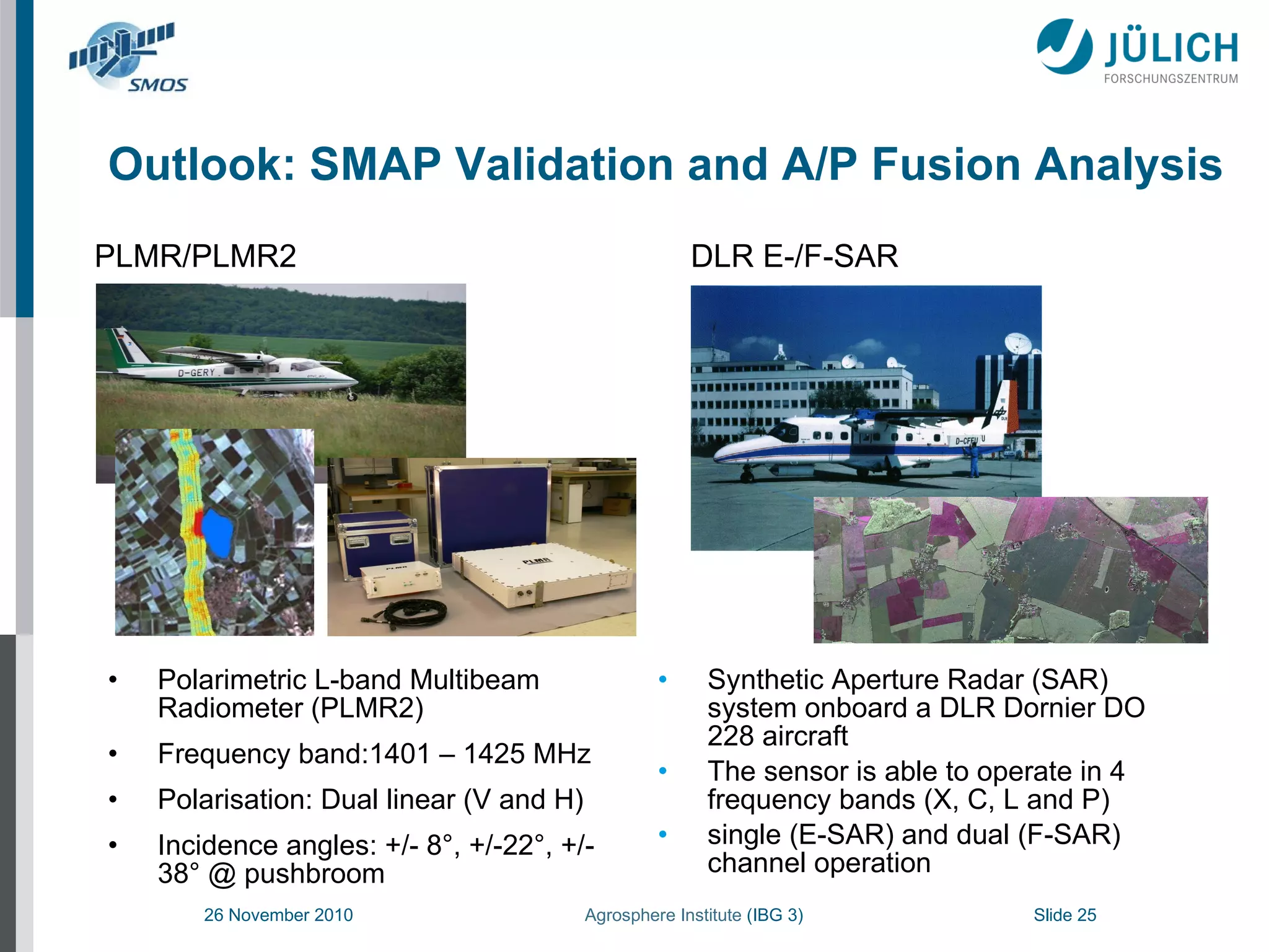 Outlook: SMAP Validation and A/P Fusion Analysis Polarimetric L-band Multibeam Radiometer (PLMR2) Frequency band:1401 – 1425 MHz Polarisation: Dual linear (V and H) Incidence angles: +/- 8°, +/-22°, +/- 38° @ pushbroom Synthetic Aperture Radar (SAR) system onboard a DLR Dornier DO 228 aircraft The sensor is able to operate in 4 frequency bands (X, C, L and P)  single (E-SAR) and dual (F-SAR) channel operation PLMR/PLMR2   DLR E-/F-SAR 