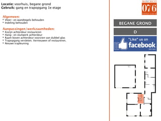 Locatie: voorhuis, begane grond
Gebruik: gang en trapopgang 1e etage

Algemeen:
‣ Vloer- en wandtegels behouden
‣ Indeling behouden
                                                       BEGANE GROND
Aanpassingen/werkzaamheden:
‣
‣
    Kozijn achterdeur restaureren                           D
    Hang- en sluitwerk achterdeur
‣   Raam boven achterdeur voorzien van dubbel glas
‣   Trapopgang versleten. Vernieuwen of restaureren.
‣   Nieuwe trapleuning




                                                                D
 