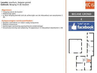 Locatie: voorhuis, begane grond
Gebruik: Berging in de keuken

Algemeen:
‣ Toegang vanuit de keuken
‣ Plafond ligt open
‣ In deze berging bevindt zich de achterzijde van de inbouwkast van woonkamer 2    BEGANE GROND
  (B).
                                                                                        E
Aanpassingen/werkzaamheden:
‣   Wanden controleren en indien nodig restaureren
‣   Plafond restaureren
‣   Aanbrengen aansluiting wasmachine & condensdroger
‣   Stroomvoorziening voor plaatsing TV/apparatuur in inbouwkast woonkamer 2 (B)




                                                                                            E
 