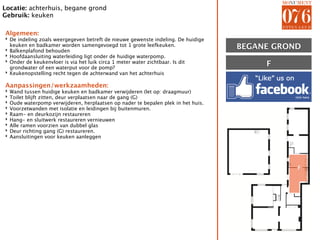 Locatie: achterhuis, begane grond
Gebruik: keuken

Algemeen:
‣ De indeling zoals weergegeven betreft de nieuwe gewenste indeling. De huidige
  keuken en badkamer worden samengevoegd tot 1 grote leefkeuken.
‣ Balkenplafond behouden                                                            BEGANE GROND
‣ Hoofdaansluiting waterleiding ligt onder de huidige waterpomp.
‣ Onder de keukenvloer is via het luik circa 1 meter water zichtbaar. Is dit
  grondwater of een waterput voor de pomp?
                                                                                         F
‣ Keukenopstelling recht tegen de achterwand van het achterhuis

Aanpassingen/werkzaamheden:
‣   Wand tussen huidige keuken en badkamer verwijderen (let op: draagmuur)
‣   Toilet blijft zitten, deur verplaatsen naar de gang (G)
‣   Oude waterpomp verwijderen, herplaatsen op nader te bepalen plek in het huis.
‣   Voorzetwanden met isolatie en leidingen bij buitenmuren.
‣   Raam- en deurkozijn restaureren
‣   Hang- en sluitwerk restaureren vernieuwen
‣   Alle ramen voorzien van dubbel glas
‣   Deur richting gang (G) restaureren.
‣   Aansluitingen voor keuken aanleggen




                                                                                               F
 