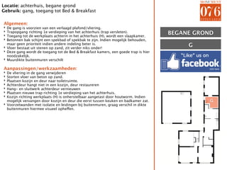 Locatie: achterhuis, begane grond
Gebruik: gang, toegang tot Bed & Breakfast

Algemeen:
‣ De gang is voorzien van een verlaagd plafond/vliering.
‣
‣
  Trapopgang richting 1e verdieping van het achterhuis (trap versleten).
  Toegang tot de werkplaats achterin in het achterhuis (H), wordt een slaapkamer.
                                                                                     BEGANE GROND
‣ Betonnen bak schijnt een spekbad of spekbak te zijn. Indien mogelijk behouden,
  maar geen prioriteit indien andere indeling beter is.
‣ Vloer bestaat uit stenen op zand, zit verder niks onder!                                G
‣ Deze gang wordt de toegang tot de Bed & Breakfast kamers, een goede trap is hier
  noodzakelijk.
‣ Muurdikte buitenmuren verschilt

Aanpassingen/werkzaamheden:
‣ De vliering in de gang verwijderen
‣ Storten vloer van beton op zand.
‣ Plaatsen kozijn en deur naar toiletruimte.
‣ Achterdeur hangt niet in een kozijn, deur restaureren
‣ Hang- en sluitwerk achterdeur vernieuwen
‣ Plaatsen nieuwe trap richting 1e verdieping van het achterhuis.
‣ Kozijn richting werkplaats (H) is onherstelbaar aangetast door houtworm. Indien
  mogelijk vervangen door kozijn en deur die eerst tussen keuken en badkamer zat.               G
‣ Voorzetwanden met isolatie en leidingen bij buitenmuren, graag verschil in dikte
  buitenmuren hiermee visueel opheffen.
 