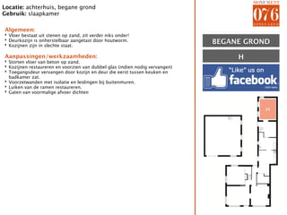 Locatie: achterhuis, begane grond
Gebruik: slaapkamer

Algemeen:
‣ Vloer bestaat uit stenen op zand, zit verder niks onder!
‣ Deurkozijn is onherstelbaar aangetast door houtworm.
‣ Kozijnen zijn in slechte staat.                                             BEGANE GROND

Aanpassingen/werkzaamheden:
‣ Storten vloer van beton op zand.
                                                                                   H
‣ Kozijnen restaureren en voorzien van dubbel glas (indien nodig vervangen)
‣ Toegangsdeur vervangen door kozijn en deur die eerst tussen keuken en
  badkamer zat.
‣ Voorzetwanden met isolatie en leidingen bij buitenmuren.
‣ Luiken van de ramen restaureren.
‣ Gaten van voormalige afvoer dichten



                                                                                         H
 