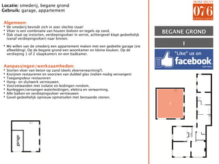 Locatie: smederij, begane grond
Gebruik: garage, appartement

Algemeen:
‣ De smederij bevindt zich in zeer slechte staat!
‣ Vloer is een combinatie van houten bielzen en tegels op zand.
‣ Dak staat op instorten, verdiepingsvloer in verrot, achtergevel klapt gedeeltelijk   BEGANE GROND
  (vanaf verdiepingsvloer) naar binnen.

‣ We willen van de smederij een appartement maken met een gedeelte garage (zie               I
  afbeelding). Op de begane grond een woonkamer en kleine keuken. Op de
  verdieping 1 of 2 slaapkamers en een badkamer.


Aanpassingen/werkzaamheden:
‣   Storten vloer van beton op zand (deels vloerverwarming?).
‣   Kozijnen restaureren en voorzien van dubbel glas (indien nodig vervangen)
‣   Toegangsdeur restaureren
‣   Hang- en sluitwerk vernieuwen.
‣   Voorzetwanden met isolatie en leidingen rondom.
‣   Aanleggen/vervangen waterleidingen, elektra en verwarming.
‣   Alle balken en verdiepingsvloer vernieuwen
‣   Gevel gedeeltelijk opnieuw opmetselen met bestaande stenen.
                                                                                         I
        garage
 