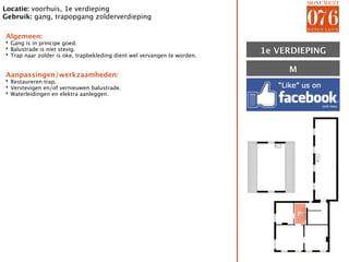Locatie: voorhuis, 1e verdieping
Gebruik: gang, trapopgang zolderverdieping

Algemeen:
‣ Gang is in principe goed.
‣ Balustrade is niet stevig.
‣ Trap naar zolder is oke, trapbekleding dient wel vervangen te worden.   1E VERDIEPING
                                                                          1e

                                                                               M
Aanpassingen/werkzaamheden:
‣ Restaureren trap.
‣ Verstevigen en/of vernieuwen balustrade.
‣ Waterleidingen en elektra aanleggen.




                                                                                   M
 