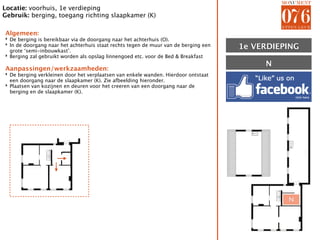 Locatie: voorhuis, 1e verdieping
Gebruik: berging, toegang richting slaapkamer (K)

Algemeen:
‣ De berging is bereikbaar via de doorgang naar het achterhuis (O).
‣ In de doorgang naar het achterhuis staat rechts tegen de muur van de berging een
  grote ‘semi-inbouwkast’.
                                                                                     1E VERDIEPING
                                                                                     1e
‣ Berging zal gebruikt worden als opslag linnengoed etc. voor de Bed & Breakfast
                                                                                          N
Aanpassingen/werkzaamheden:
‣ De berging verkleinen door het verplaatsen van enkele wanden. Hierdoor ontstaat
  een doorgang naar de slaapkamer (K). Zie afbeelding hieronder.
‣ Plaatsen van kozijnen en deuren voor het creeren van een doorgang naar de
  berging en de slaapkamer (K).




                                                                                               N
 