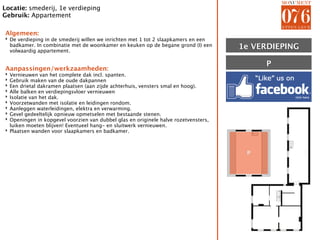 Locatie: smederij, 1e verdieping
Gebruik: Appartement

Algemeen:
‣ De verdieping in de smederij willen we inrichten met 1 tot 2 slaapkamers en een
  badkamer. In combinatie met de woonkamer en keuken op de begane grond (I) een
  volwaardig appartement.
                                                                                     1E VERDIEPING
                                                                                     1e

                                                                                          P
Aanpassingen/werkzaamheden:
‣ Vernieuwen van het complete dak incl. spanten.
‣ Gebruik maken van de oude dakpannen
‣ Een drietal dakramen plaatsen (aan zijde achterhuis, vensters smal en hoog).
‣ Alle balken en verdiepingsvloer vernieuwen
‣ Isolatie van het dak.
‣ Voorzetwanden met isolatie en leidingen rondom.
‣ Aanleggen waterleidingen, elektra en verwarming.
‣ Gevel gedeeltelijk opnieuw opmetselen met bestaande stenen.
‣ Openingen in kopgevel voorzien van dubbel glas en originele halve rozetvensters,
  luiken moeten blijven! Eventueel hang- en sluitwerk vernieuwen.
‣ Plaatsen wanden voor slaapkamers en badkamer.



                                                                                      P
 